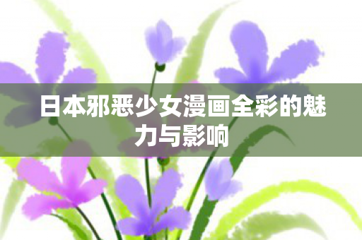 日本邪恶少女漫画全彩的魅力与影响 日本邪恶少女漫画全彩的魅力与影响