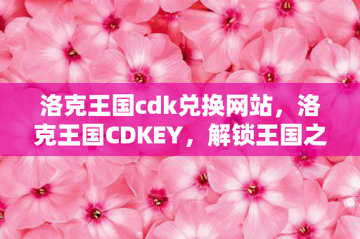 洛克王国cdk兑换网站，洛克王国CDKEY，解锁王国之旅的钥匙