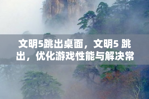 文明5跳出桌面，文明5 跳出，优化游戏性能与解决常见问题的全面指南