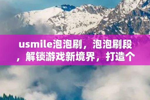 usmile泡泡刷，泡泡刷段，解锁游戏新境界，打造个性化游戏体验