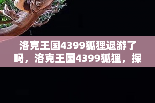 洛克王国4399狐狸退游了吗，洛克王国4399狐狸，探索神秘王国的奇妙之旅