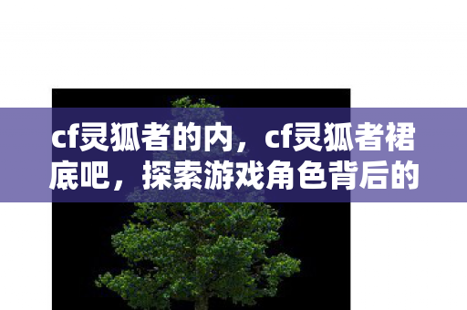 cf灵狐者的内，cf灵狐者裙底吧，探索游戏角色背后的故事