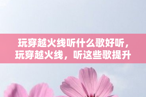玩穿越火线听什么歌好听，玩穿越火线，听这些歌提升游戏氛围！