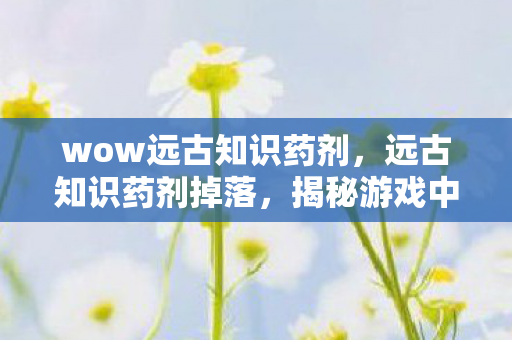 wow远古知识药剂，远古知识药剂掉落，揭秘游戏中的神秘宝藏