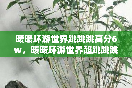 暖暖环游世界跳跳跳高分6w，暖暖环游世界超跳跳跳，探索未知世界的奇妙之旅