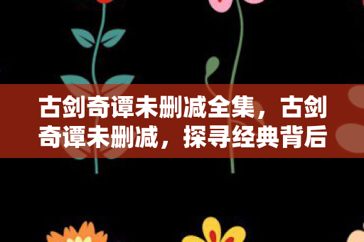 古剑奇谭未删减全集，古剑奇谭未删减，探寻经典背后的完整故事