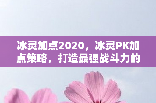 冰灵加点2020，冰灵PK加点策略，打造最强战斗力的关键