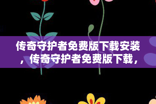 传奇守护者免费版下载安装，传奇守护者免费版下载，探索经典传奇的无限可能