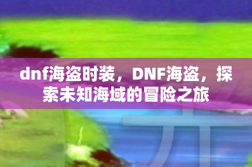 dnf海盗时装，DNF海盗，探索未知海域的冒险之旅