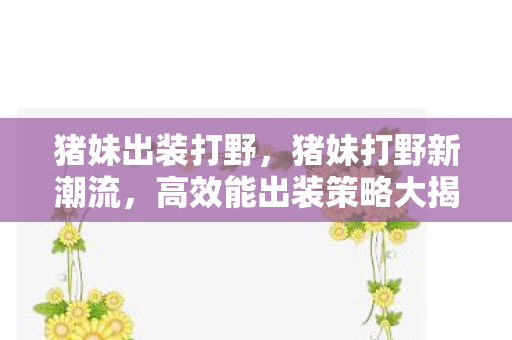 猪妹出装打野，猪妹打野新潮流，高效能出装策略大揭秘