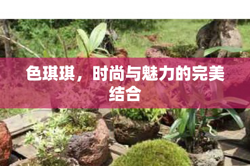 色琪琪,时尚与魅力的完美结合 色琪琪,时尚与魅力的完美结合