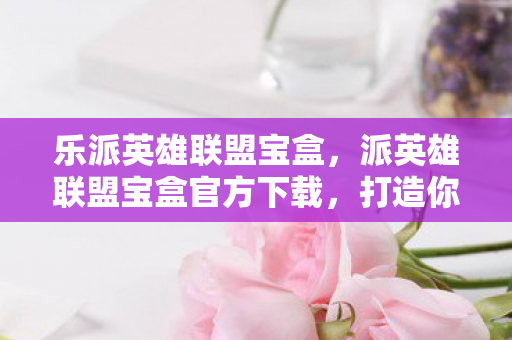 乐派英雄联盟宝盒，派英雄联盟宝盒官方下载，打造你的专属游戏乐园