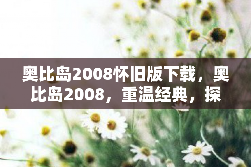 奥比岛2008怀旧版下载，奥比岛2008，重温经典，探索虚拟世界的无限可能