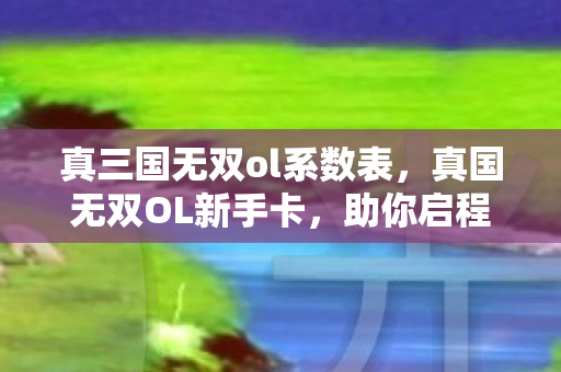 真三国无双ol系数表，真国无双OL新手卡，助你启程，畅游三国世界