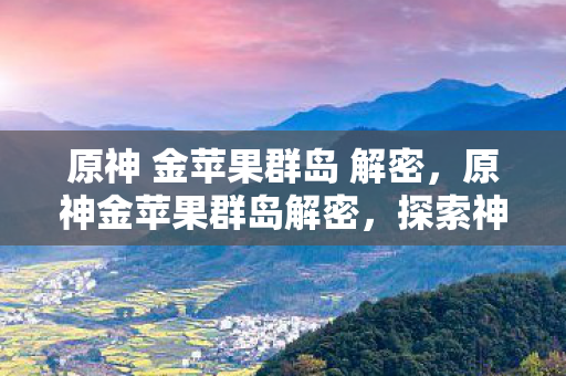 原神 金苹果群岛 解密，原神金苹果群岛解密，探索神秘岛屿的奥秘
