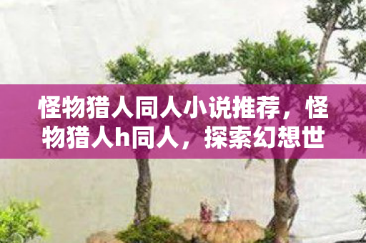 怪物猎人同人小说推荐，怪物猎人h同人，探索幻想世界的奇妙冒险