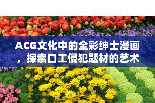 ACG文化中的全彩绅士漫画，探索口工侵犯题材的艺术表现