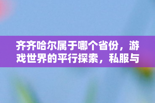 齐齐哈尔属于哪个省份，游戏世界的平行探索，私服与官方服务器的独特魅力