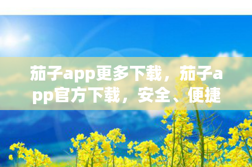 茄子app更多下载，茄子app官方下载，安全、便捷、高效的官方渠道