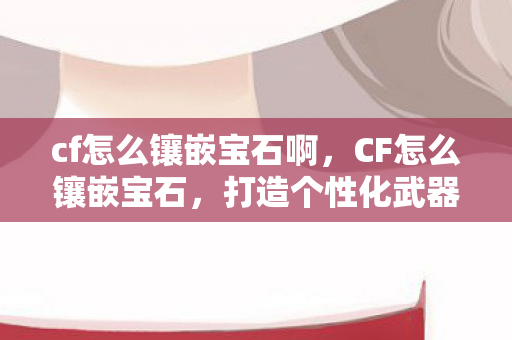 cf怎么镶嵌宝石啊，CF怎么镶嵌宝石，打造个性化武器的艺术