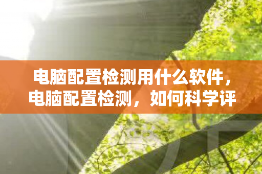 电脑配置检测用什么软件，电脑配置检测，如何科学评估你的电脑性能