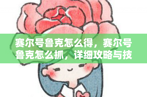 赛尔号鲁克怎么得，赛尔号鲁克怎么抓，详细攻略与技巧分享