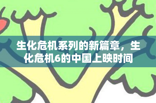 生化危机系列的新篇章,生化危机6的中国上映时间 生化危机系列的新篇章,生化危机6的中国上映时间