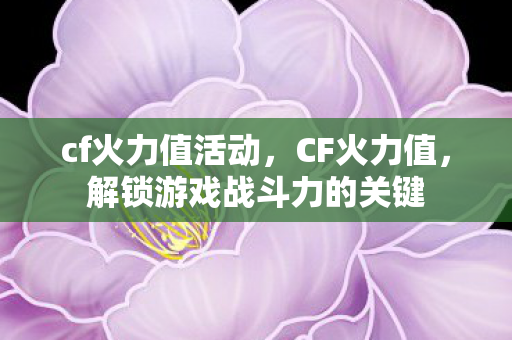 cf火力值活动，CF火力值，解锁游戏战斗力的关键