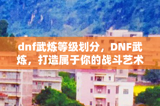 dnf武炼等级划分，DNF武炼，打造属于你的战斗艺术