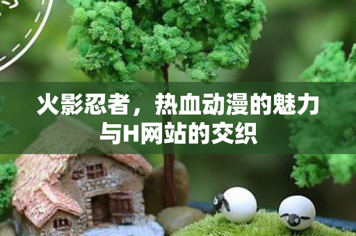 火影忍者，热血动漫的魅力与H网站的交织