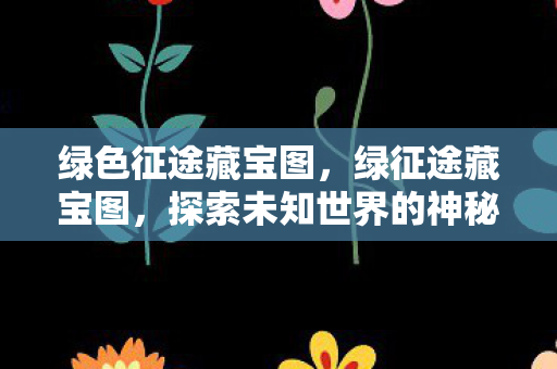 绿色征途藏宝图，绿征途藏宝图，探索未知世界的神秘之旅