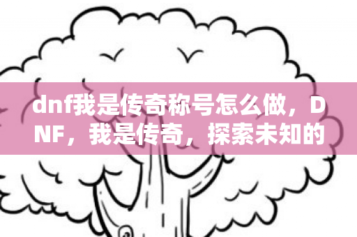 dnf我是传奇称号怎么做，DNF，我是传奇，探索未知的挑战与荣耀