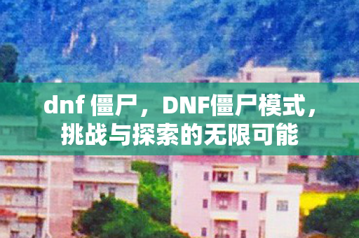 dnf 僵尸，DNF僵尸模式，挑战与探索的无限可能