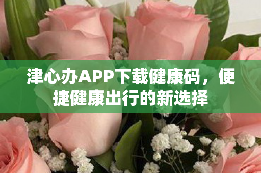 津心办APP下载健康码,便捷健康出行的新选择 津心办APP下载健康码,便捷健康出行的新选择