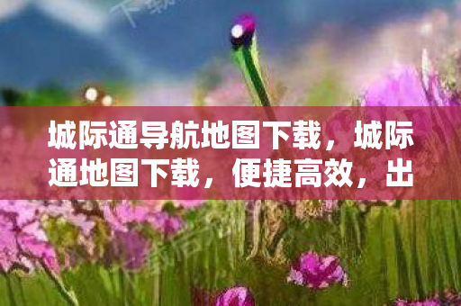 城际通导航地图下载，城际通地图下载，便捷高效，出行无忧