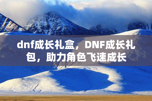 dnf成长礼盒，DNF成长礼包，助力角色飞速成长