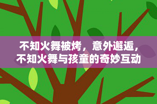 不知火舞被烤，意外邂逅，不知火舞与孩童的奇妙互动