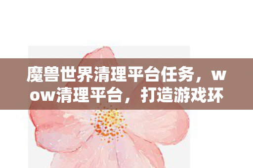 魔兽世界清理平台任务，wow清理平台，打造游戏环境新生态
