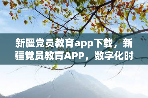 新疆党员教育app下载，新疆党员教育APP，数字化时代下的党员学习新平台