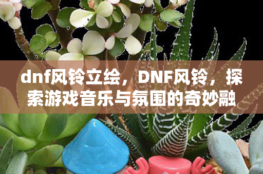 dnf风铃立绘，DNF风铃，探索游戏音乐与氛围的奇妙融合