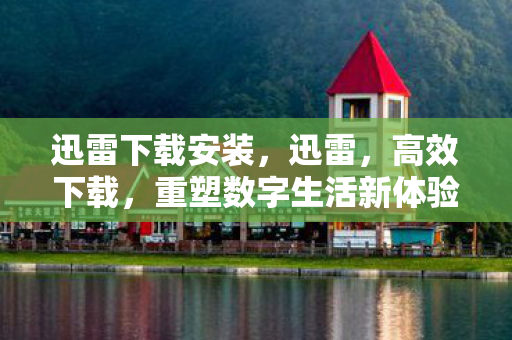 迅雷下载安装，迅雷，高效下载，重塑数字生活新体验
