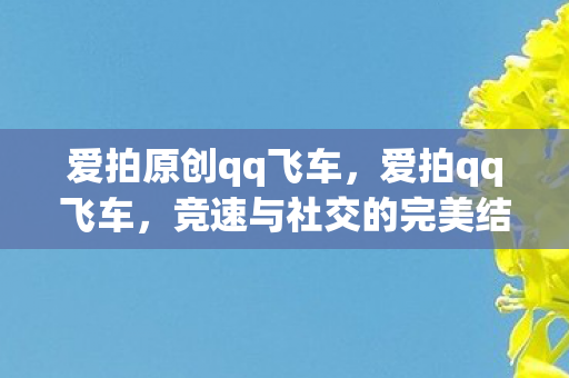 爱拍原创qq飞车，爱拍qq飞车，竞速与社交的完美结合
