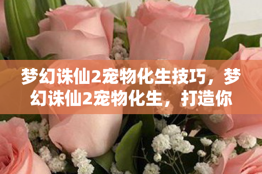 梦幻诛仙2宠物化生技巧，梦幻诛仙2宠物化生，打造你的专属战斗伙伴