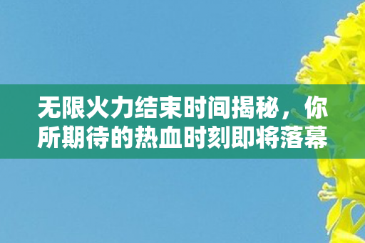 无限火力结束时间揭秘，你所期待的热血时刻即将落幕