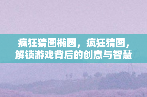 疯狂猜图椭圆，疯狂猜图，解锁游戏背后的创意与智慧