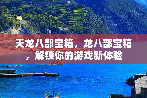 天龙八部宝箱，龙八部宝箱，解锁你的游戏新体验