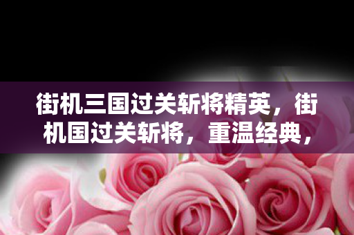 街机三国过关斩将精英，街机国过关斩将，重温经典，感受街机游戏的魅力