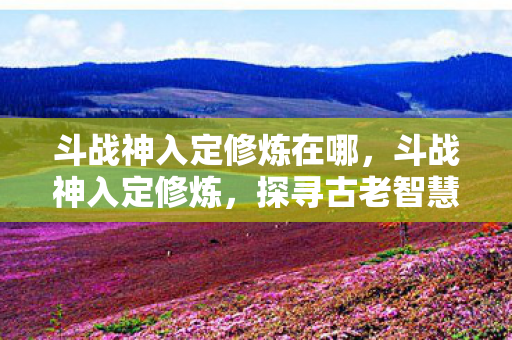斗战神入定修炼在哪，斗战神入定修炼，探寻古老智慧的修行之路