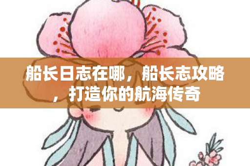 船长日志在哪，船长志攻略，打造你的航海传奇