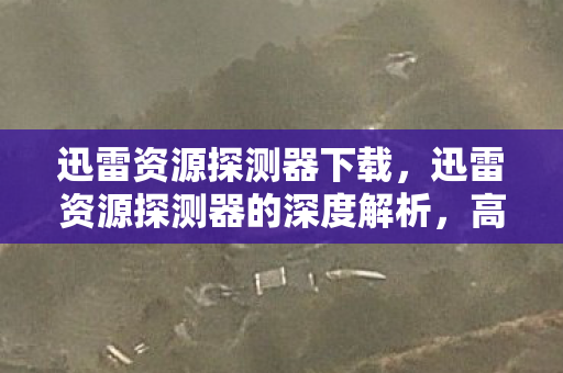 迅雷资源探测器下载，迅雷资源探测器的深度解析，高效资源搜索与管理的秘密武器